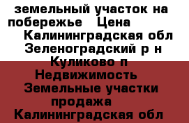 земельный участок на побережье › Цена ­ 650 000 - Калининградская обл., Зеленоградский р-н, Куликово п. Недвижимость » Земельные участки продажа   . Калининградская обл.